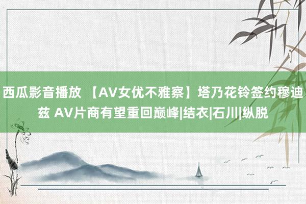 西瓜影音播放 【AV女优不雅察】塔乃花铃签约穆迪兹 AV片商有望重回巅峰|结衣|石川|纵脱