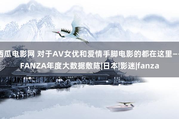西瓜电影网 对于AV女优和爱情手脚电影的都在这里——FANZA年度大数据敷陈|日本|影迷|fanza