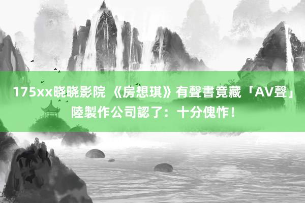 175xx晓晓影院 《房想琪》有聲書竟藏「AV聲」　陸製作公司認了：十分傀怍！