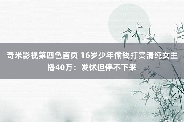 奇米影视第四色首页 16岁少年偷钱打赏清纯女主播40万：发怵但停不下来