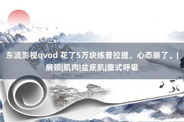 东流影视qvod 花了5万块练普拉提，心态崩了。|肩颈|肌肉|盆底肌|腹式呼吸