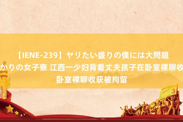 【IENE-239】ヤリたい盛りの僕には大問題!裸族ばかりの女子寮 江西一少妇背着丈夫孩子在卧室裸聊收获被拘留