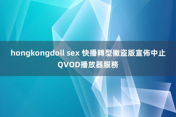 hongkongdoll sex 快播轉型撇盜版　宣佈中止QVOD播放器服務