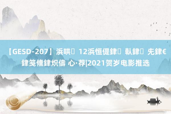 【GESD-207】浜哄12浜恒偍銉倝銉兂銉€銉笺儵銉炽儔 心·荐|2021贺岁电影推选