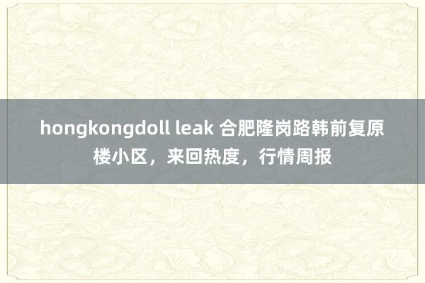 hongkongdoll leak 合肥隆岗路韩前复原楼小区，来回热度，行情周报