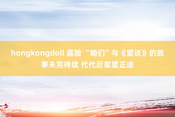 hongkongdoll 露脸 “咱们”与《望谈》的故事未完待续 代代后辈望正途