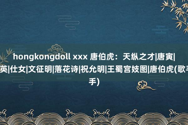 hongkongdoll xxx 唐伯虎：天纵之才|唐寅|仇英|仕女|文征明|落花诗|祝允明|王蜀宫妓图|唐伯虎(歌手)