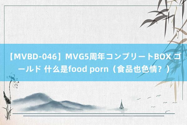 【MVBD-046】MVG5周年コンプリートBOX ゴールド 什么是food porn（食品也色情？）