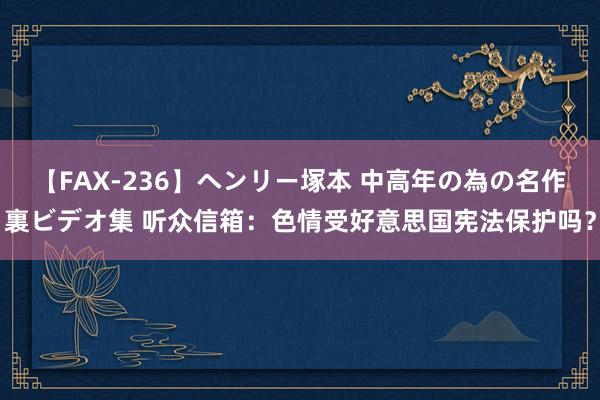 【FAX-236】ヘンリー塚本 中高年の為の名作裏ビデオ集 听众信箱：色情受好意思国宪法保护吗？
