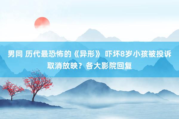 男同 历代最恐怖的《异形》 吓坏8岁小孩被投诉取消放映？各大影院回复
