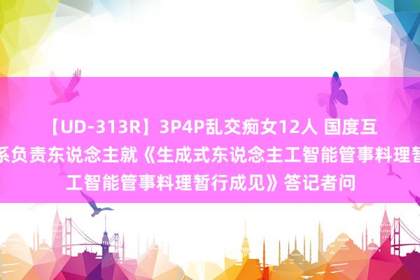 【UD-313R】3P4P乱交痴女12人 国度互联网信息办公室联系负责东说念主就《生成式东说念主工智能管事料理暂行成见》答记者问