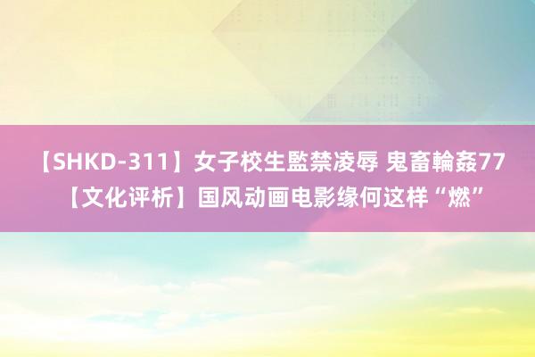 【SHKD-311】女子校生監禁凌辱 鬼畜輪姦77 【文化评析】国风动画电影缘何这样“燃”
