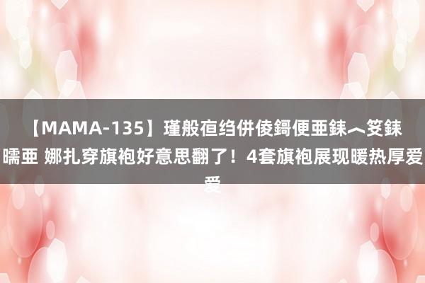 【MAMA-135】瑾般亱绉併倰鎶便亜銇︿笅銇曘亜 娜扎穿旗袍好意思翻了！4套旗袍展现暖热厚爱