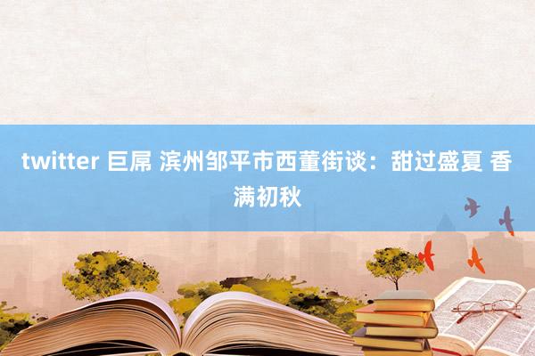 twitter 巨屌 滨州邹平市西董街谈：甜过盛夏 香满初秋