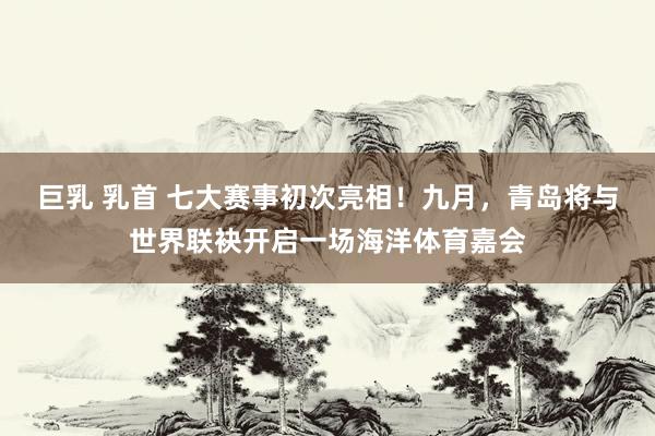巨乳 乳首 七大赛事初次亮相！九月，青岛将与世界联袂开启一场海洋体育嘉会