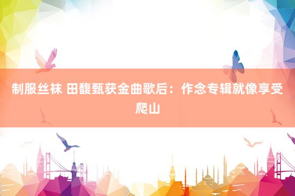 制服丝袜 田馥甄获金曲歌后：作念专辑就像享受爬山
