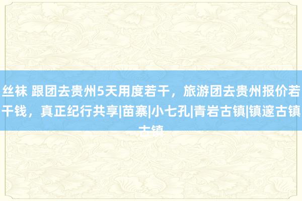 丝袜 跟团去贵州5天用度若干，旅游团去贵州报价若干钱，真正纪行共享|苗寨|小七孔|青岩古镇|镇邃古镇