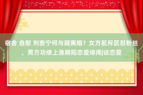 宿舍 自慰 刘些宁何与疑离婚？女方驳斥区怼粉丝，男方功绩上涨期陷恋爱绯闻|谈恋爱