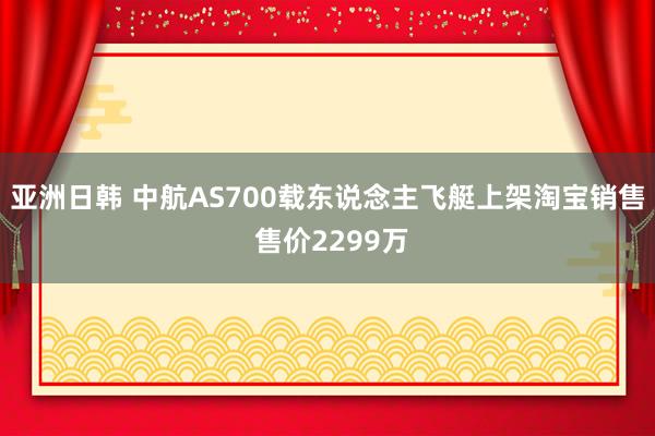 亚洲日韩 中航AS700载东说念主飞艇上架淘宝销售 售价2299万