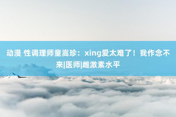 动漫 性调理师童嵩珍：xing爱太难了！我作念不来|医师|雌激素水平
