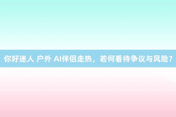 你好迷人 户外 AI伴侣走热，若何看待争议与风险？