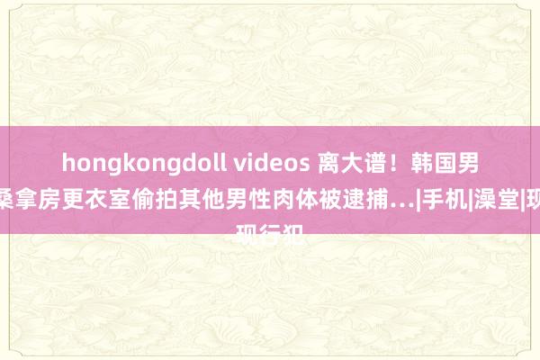hongkongdoll videos 离大谱！韩国男性在桑拿房更衣室偷拍其他男性肉体被逮捕…|手机|澡堂|现行犯