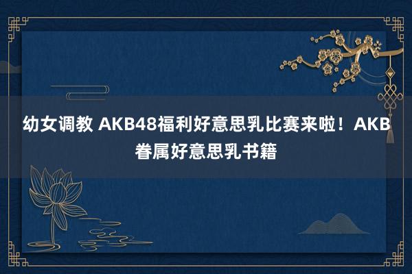 幼女调教 AKB48福利好意思乳比赛来啦!AKB眷属好意思乳书籍