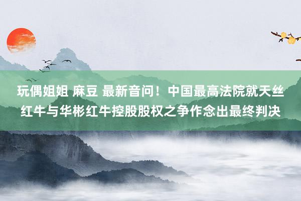 玩偶姐姐 麻豆 最新音问!中国最高法院就天丝红牛与华彬红牛控股股权之争作念出最终判决