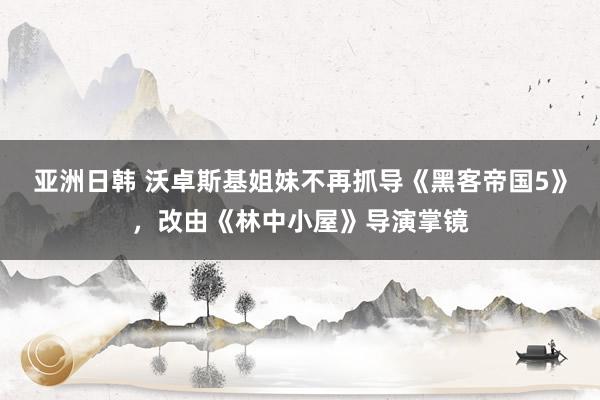 亚洲日韩 沃卓斯基姐妹不再抓导《黑客帝国5》，改由《林中小屋》导演掌镜