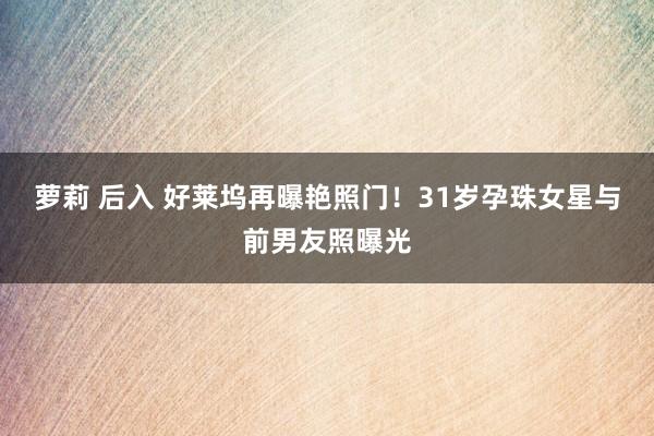 萝莉 后入 好莱坞再曝艳照门！31岁孕珠女星与前男友照曝光
