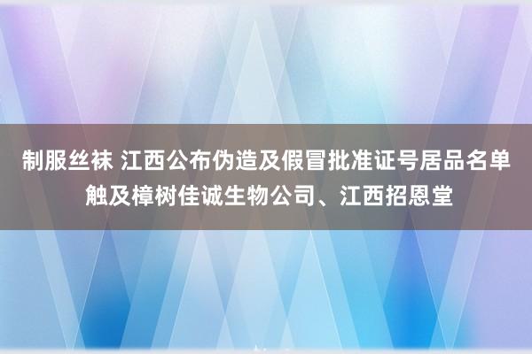 制服丝袜 江西公布伪造及假冒批准证号居品名单 触及樟树佳诚生物公司、江西招恩堂