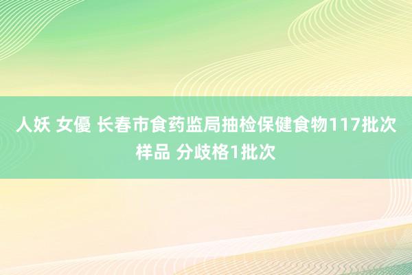人妖 女優 长春市食药监局抽检保健食物117批次样品 分歧格1批次