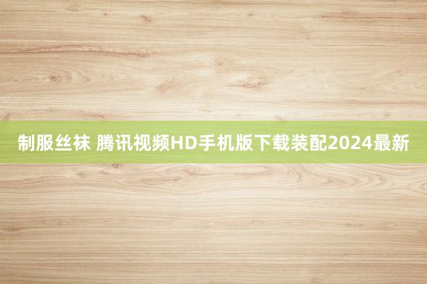制服丝袜 腾讯视频HD手机版下载装配2024最新