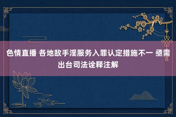 色情直播 各地敌手淫服务入罪认定措施不一 亟需出台司法诠释注解
