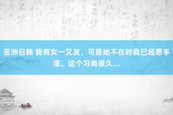 亚洲日韩 我有女一又友，可是她不在时我已经思手淫。这个习尚很久...