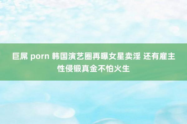巨屌 porn 韩国演艺圈再曝女星卖淫 还有雇主性侵锻真金不怕火生