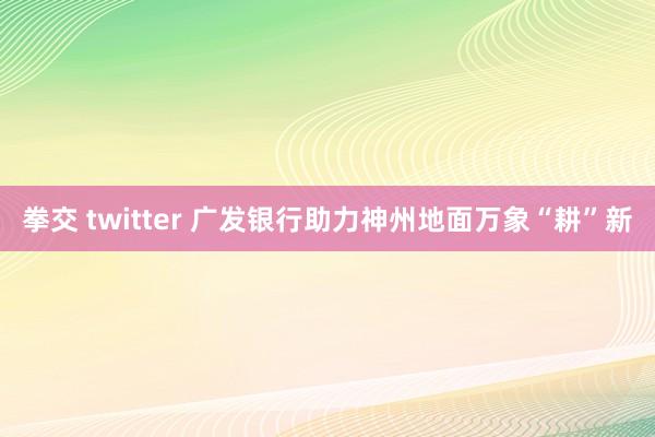 拳交 twitter 广发银行助力神州地面万象“耕”新