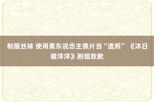 制服丝袜 使用素东说念主像片当“遗照” 《沐日暖洋洋》剧组致歉