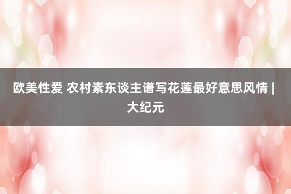 欧美性爱 农村素东谈主谱写花莲最好意思风情 | 大纪元