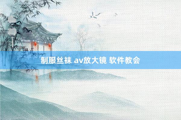 制服丝袜 av放大镜 软件教会