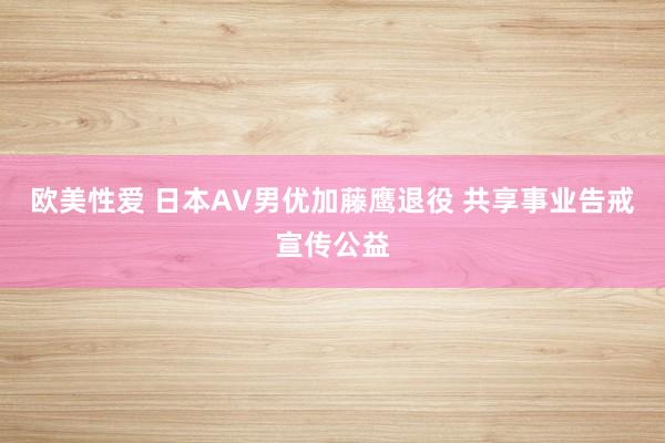 欧美性爱 日本AV男优加藤鹰退役 共享事业告戒宣传公益