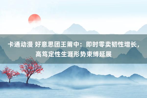 卡通动漫 好意思团王莆中：即时零卖韧性增长，高笃定性生涯形势束缚延展