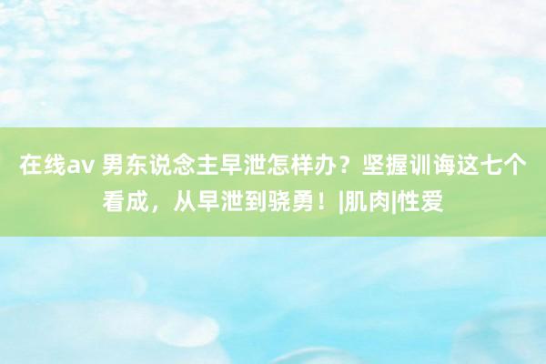 在线av 男东说念主早泄怎样办？坚握训诲这七个看成，从早泄到骁勇！|肌肉|性爱