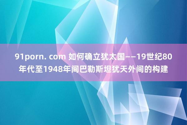 91porn. com 如何确立犹太国——19世纪80年代至1948年间巴勒斯坦犹天外间的构建