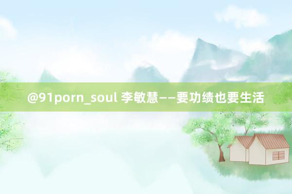 @91porn_soul 李敏慧——要功绩也要生活