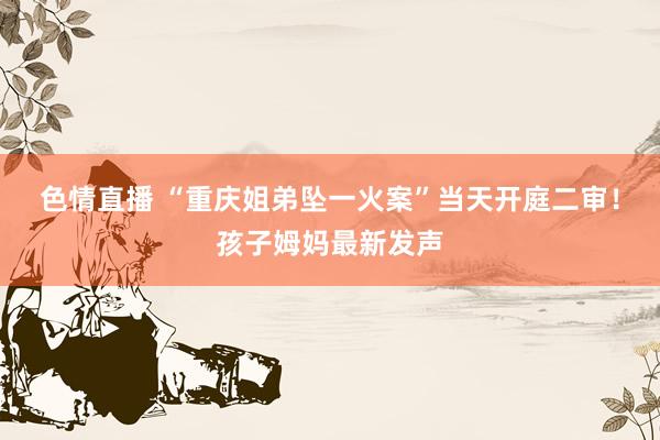 色情直播 “重庆姐弟坠一火案”当天开庭二审！孩子姆妈最新发声