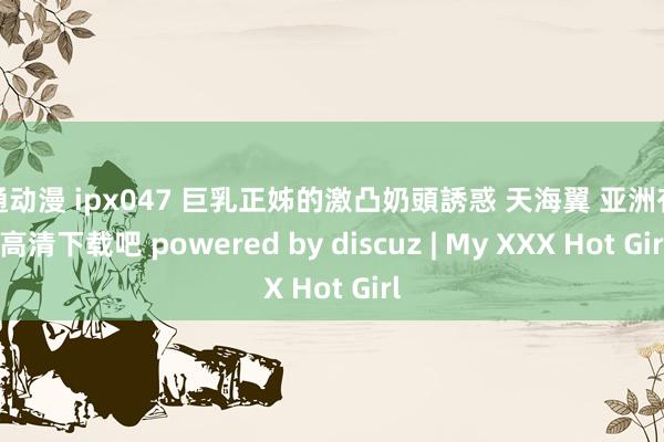卡通动漫 ipx047 巨乳正姊的激凸奶頭誘惑 天海翼 亚洲有码 高清下载吧 powered by discuz | My XXX Hot Girl