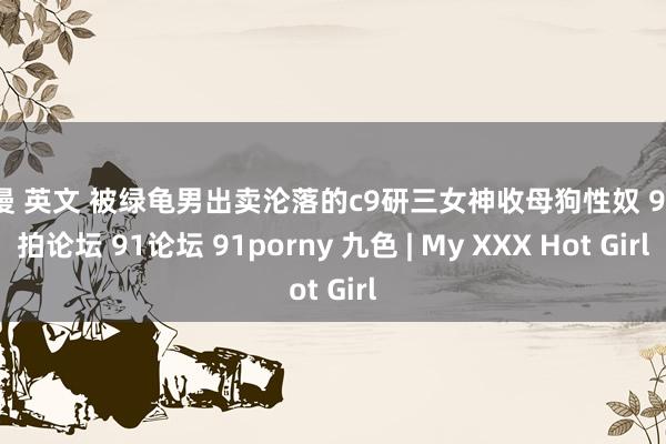 动漫 英文 被绿龟男出卖沦落的c9研三女神收母狗性奴 91自拍论坛 91论坛 91porny 九色 | My XXX Hot Girl