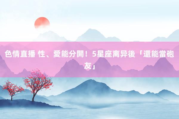 色情直播 性、愛能分開！5星座离异後「還能當砲友」