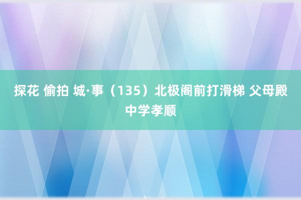 探花 偷拍 城·事（135）北极阁前打滑梯 父母殿中学孝顺